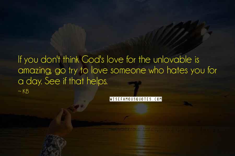 KB Quotes: If you don't think God's love for the unlovable is amazing, go try to love someone who hates you for a day. See if that helps.