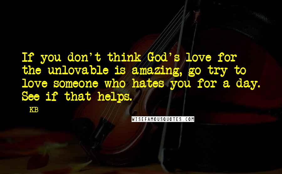 KB Quotes: If you don't think God's love for the unlovable is amazing, go try to love someone who hates you for a day. See if that helps.