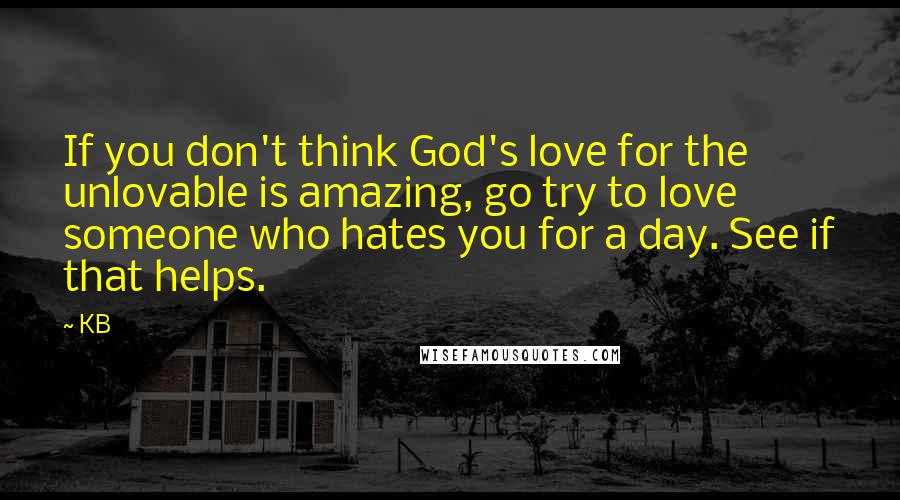 KB Quotes: If you don't think God's love for the unlovable is amazing, go try to love someone who hates you for a day. See if that helps.