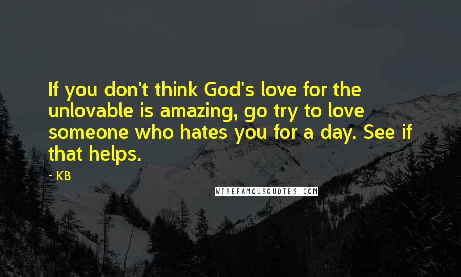 KB Quotes: If you don't think God's love for the unlovable is amazing, go try to love someone who hates you for a day. See if that helps.