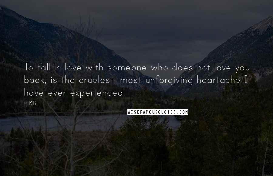 KB Quotes: To fall in love with someone who does not love you back, is the cruelest, most unforgiving heartache I have ever experienced.