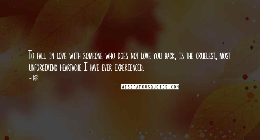 KB Quotes: To fall in love with someone who does not love you back, is the cruelest, most unforgiving heartache I have ever experienced.