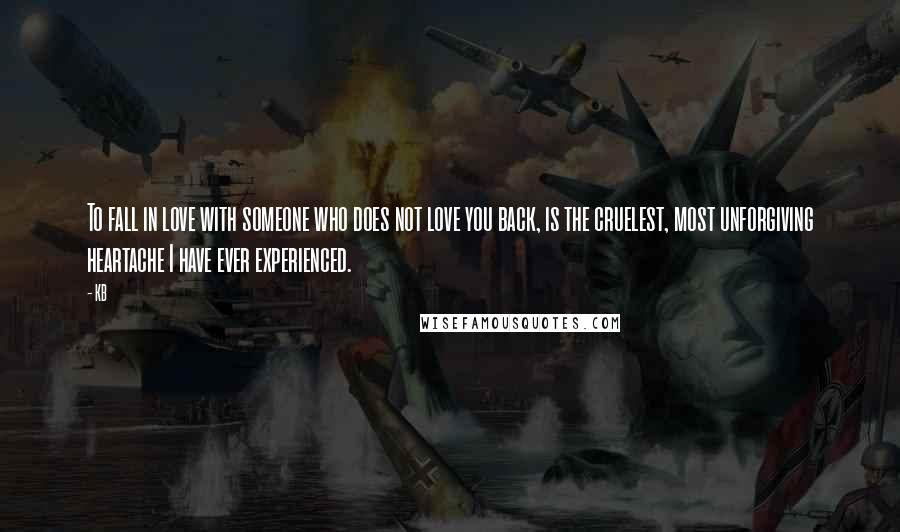 KB Quotes: To fall in love with someone who does not love you back, is the cruelest, most unforgiving heartache I have ever experienced.