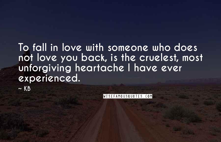 KB Quotes: To fall in love with someone who does not love you back, is the cruelest, most unforgiving heartache I have ever experienced.