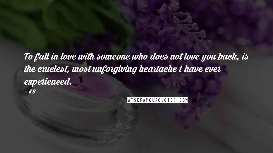 KB Quotes: To fall in love with someone who does not love you back, is the cruelest, most unforgiving heartache I have ever experienced.