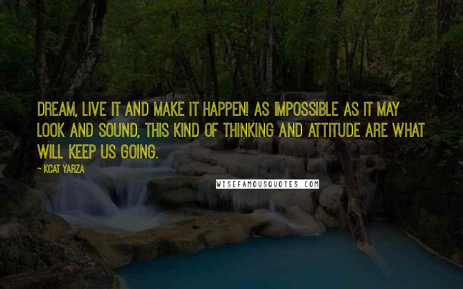 Kcat Yarza Quotes: Dream, live it and make it happen! As impossible as it may look and sound, this kind of thinking and attitude are what will keep us going.