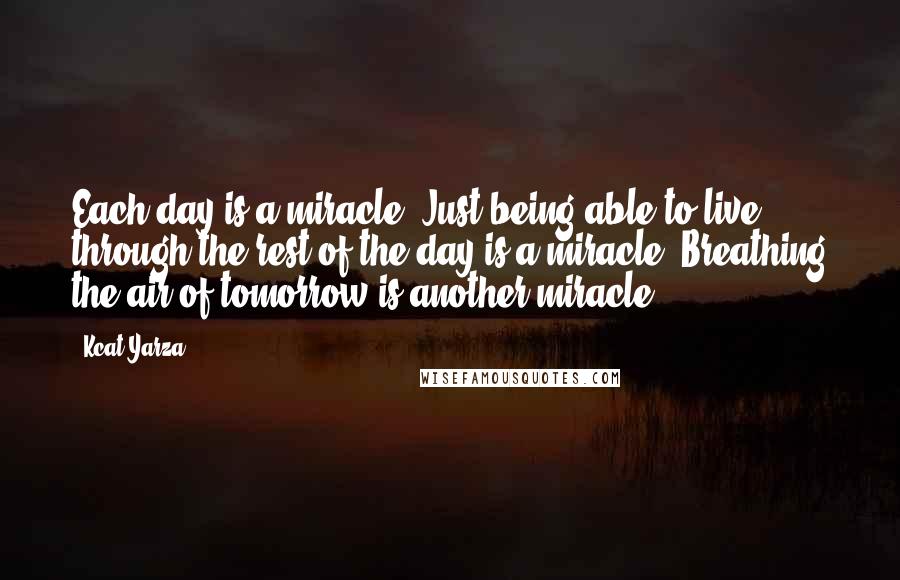 Kcat Yarza Quotes: Each day is a miracle. Just being able to live through the rest of the day is a miracle. Breathing the air of tomorrow is another miracle.