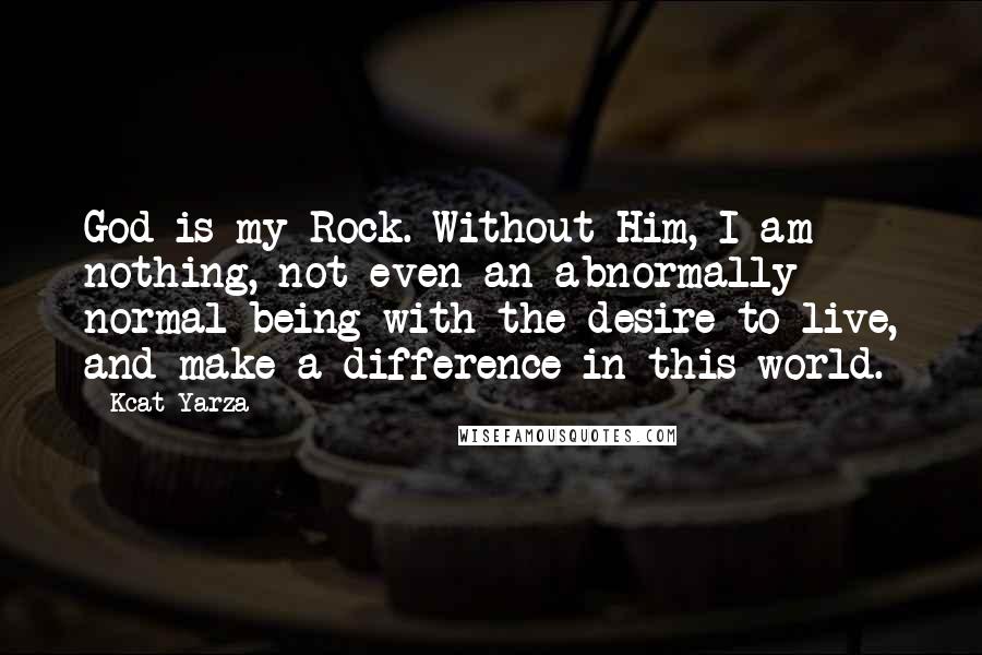 Kcat Yarza Quotes: God is my Rock. Without Him, I am nothing, not even an abnormally normal being with the desire to live, and make a difference in this world.