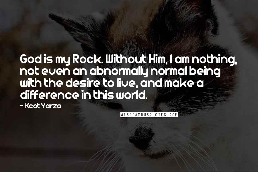 Kcat Yarza Quotes: God is my Rock. Without Him, I am nothing, not even an abnormally normal being with the desire to live, and make a difference in this world.
