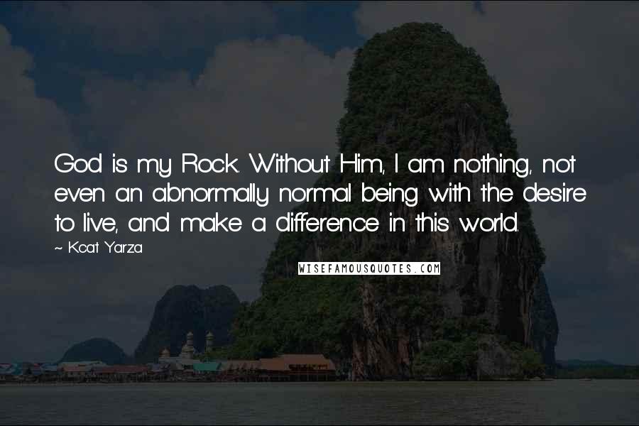 Kcat Yarza Quotes: God is my Rock. Without Him, I am nothing, not even an abnormally normal being with the desire to live, and make a difference in this world.