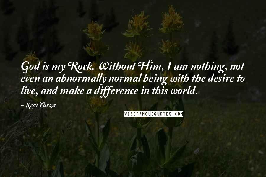 Kcat Yarza Quotes: God is my Rock. Without Him, I am nothing, not even an abnormally normal being with the desire to live, and make a difference in this world.