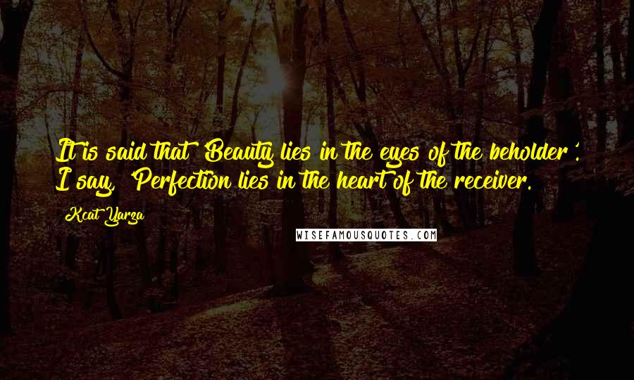 Kcat Yarza Quotes: It is said that 'Beauty lies in the eyes of the beholder'. I say, 'Perfection lies in the heart of the receiver.