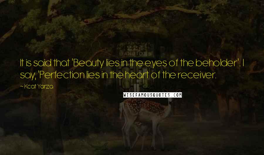 Kcat Yarza Quotes: It is said that 'Beauty lies in the eyes of the beholder'. I say, 'Perfection lies in the heart of the receiver.