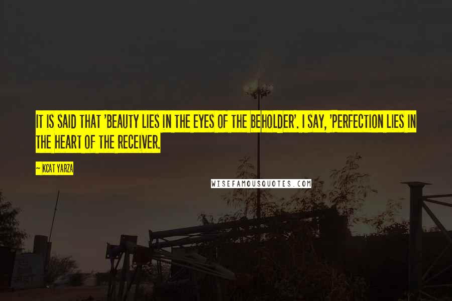 Kcat Yarza Quotes: It is said that 'Beauty lies in the eyes of the beholder'. I say, 'Perfection lies in the heart of the receiver.