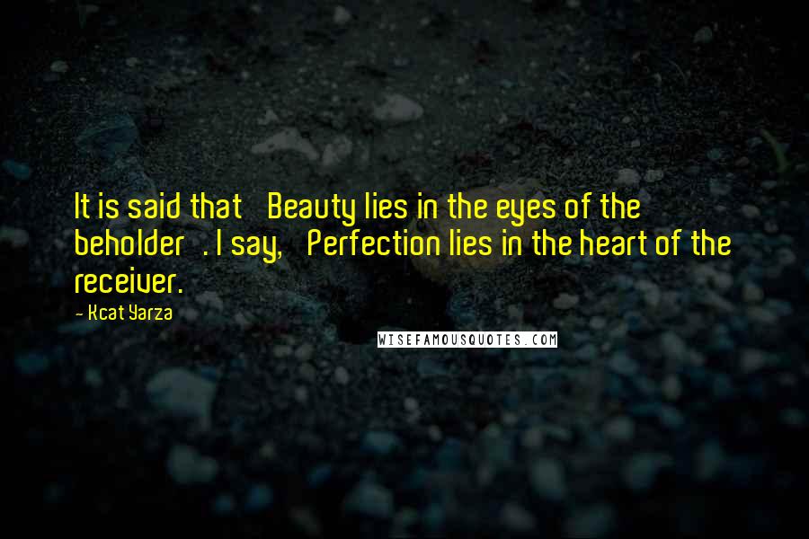 Kcat Yarza Quotes: It is said that 'Beauty lies in the eyes of the beholder'. I say, 'Perfection lies in the heart of the receiver.