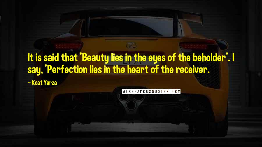 Kcat Yarza Quotes: It is said that 'Beauty lies in the eyes of the beholder'. I say, 'Perfection lies in the heart of the receiver.