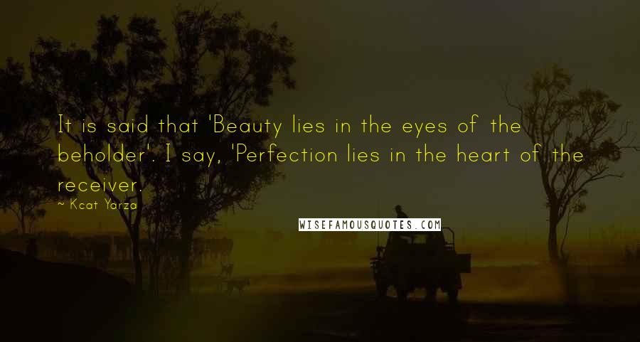 Kcat Yarza Quotes: It is said that 'Beauty lies in the eyes of the beholder'. I say, 'Perfection lies in the heart of the receiver.