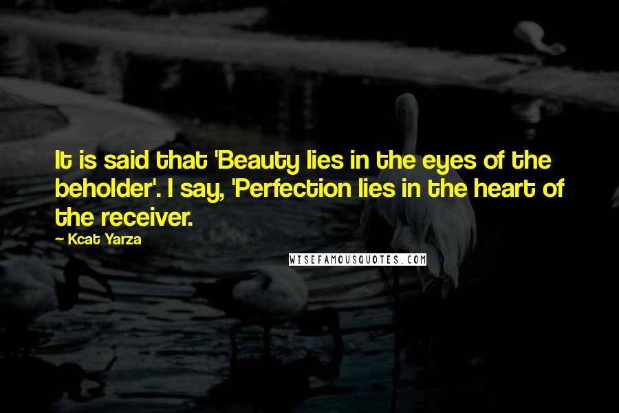 Kcat Yarza Quotes: It is said that 'Beauty lies in the eyes of the beholder'. I say, 'Perfection lies in the heart of the receiver.