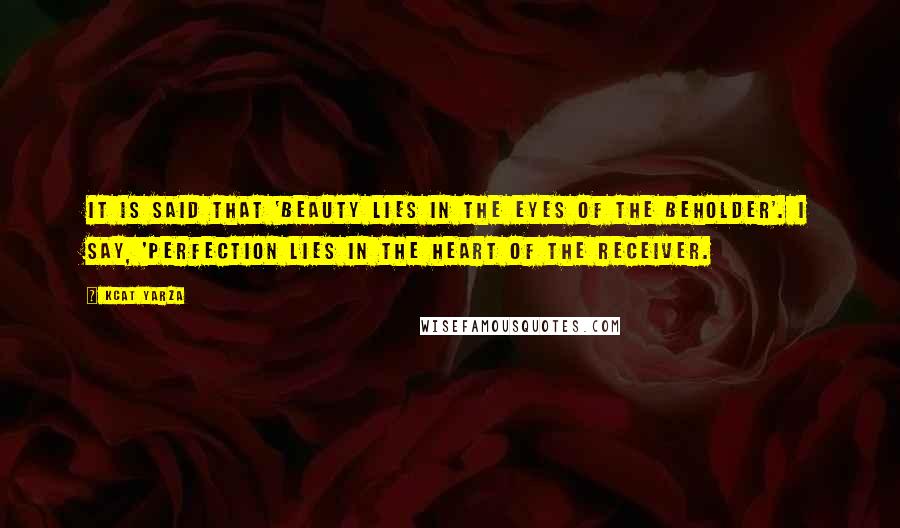 Kcat Yarza Quotes: It is said that 'Beauty lies in the eyes of the beholder'. I say, 'Perfection lies in the heart of the receiver.