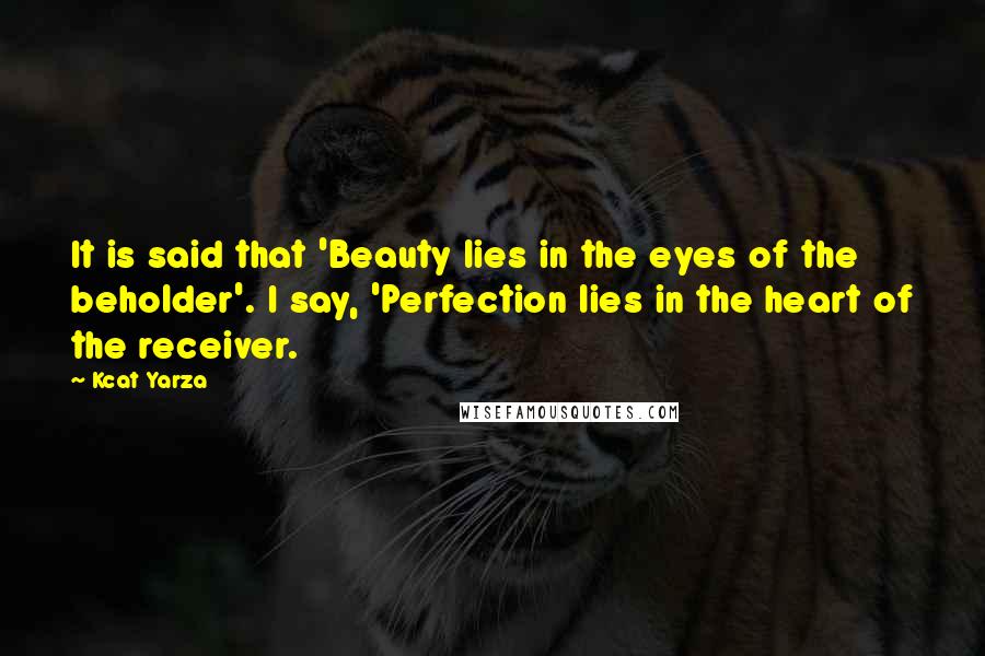 Kcat Yarza Quotes: It is said that 'Beauty lies in the eyes of the beholder'. I say, 'Perfection lies in the heart of the receiver.