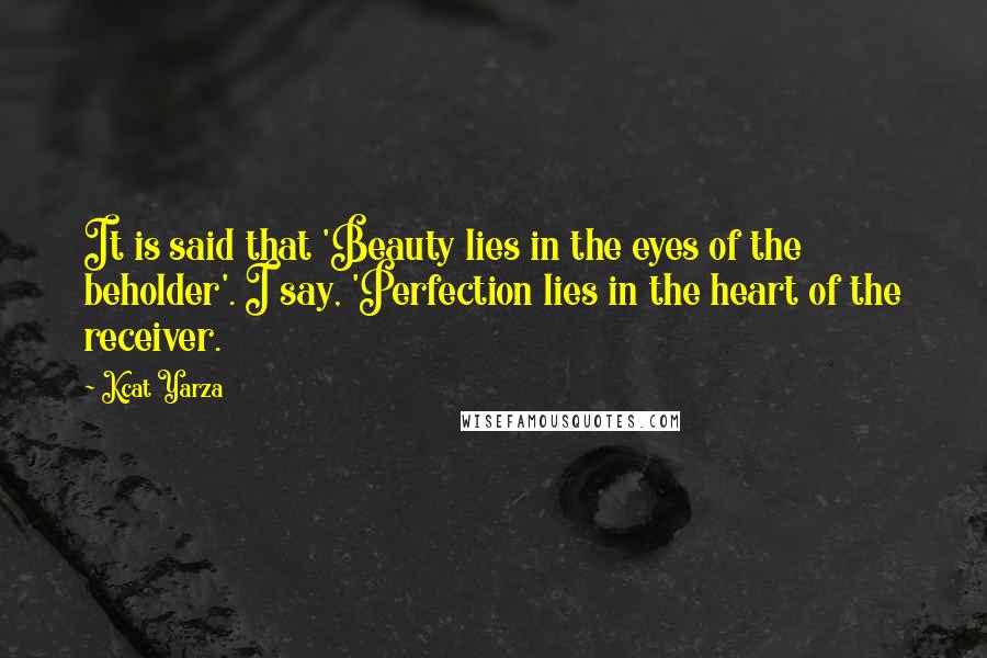 Kcat Yarza Quotes: It is said that 'Beauty lies in the eyes of the beholder'. I say, 'Perfection lies in the heart of the receiver.