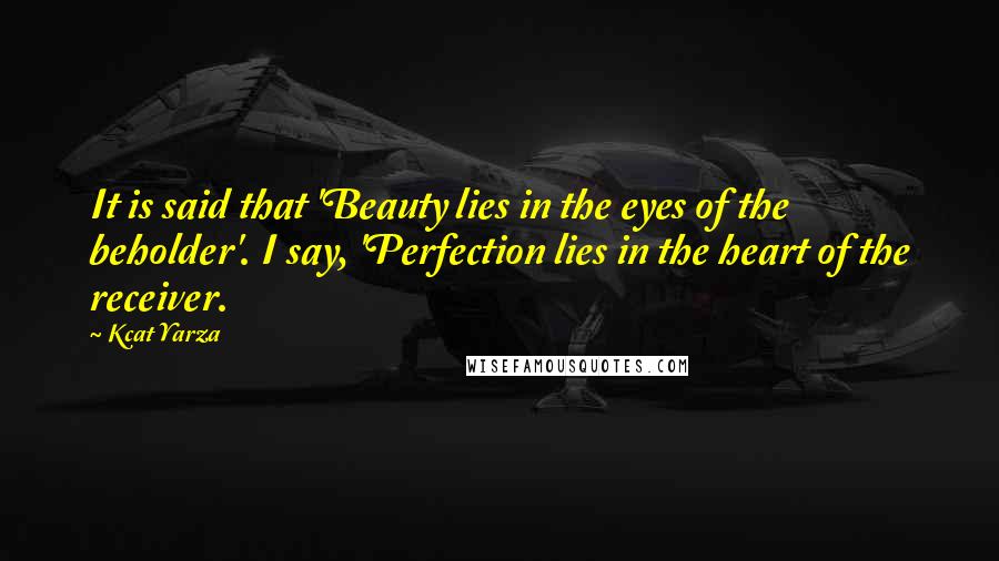 Kcat Yarza Quotes: It is said that 'Beauty lies in the eyes of the beholder'. I say, 'Perfection lies in the heart of the receiver.