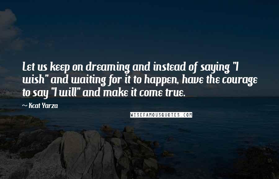Kcat Yarza Quotes: Let us keep on dreaming and instead of saying "I wish" and waiting for it to happen, have the courage to say "I will" and make it come true.