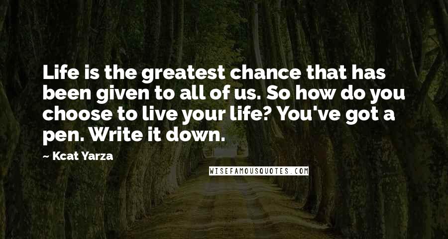 Kcat Yarza Quotes: Life is the greatest chance that has been given to all of us. So how do you choose to live your life? You've got a pen. Write it down.