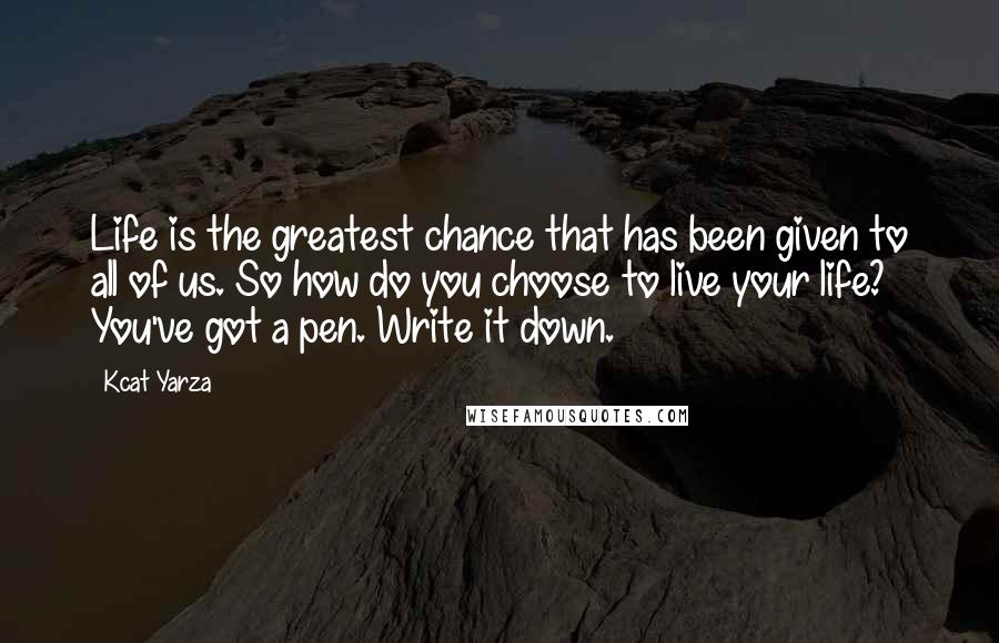 Kcat Yarza Quotes: Life is the greatest chance that has been given to all of us. So how do you choose to live your life? You've got a pen. Write it down.