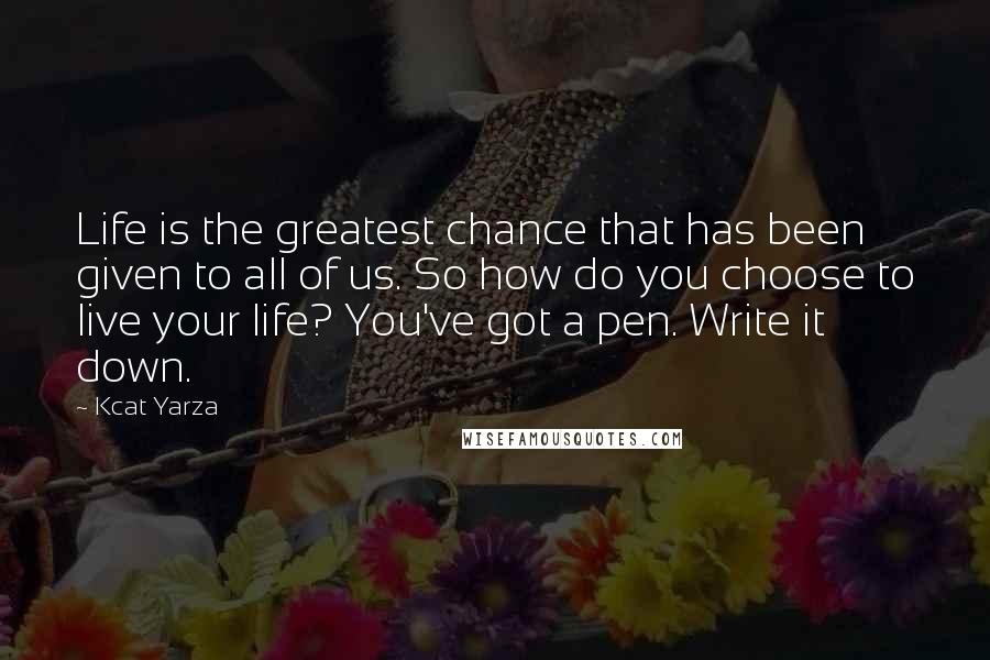 Kcat Yarza Quotes: Life is the greatest chance that has been given to all of us. So how do you choose to live your life? You've got a pen. Write it down.