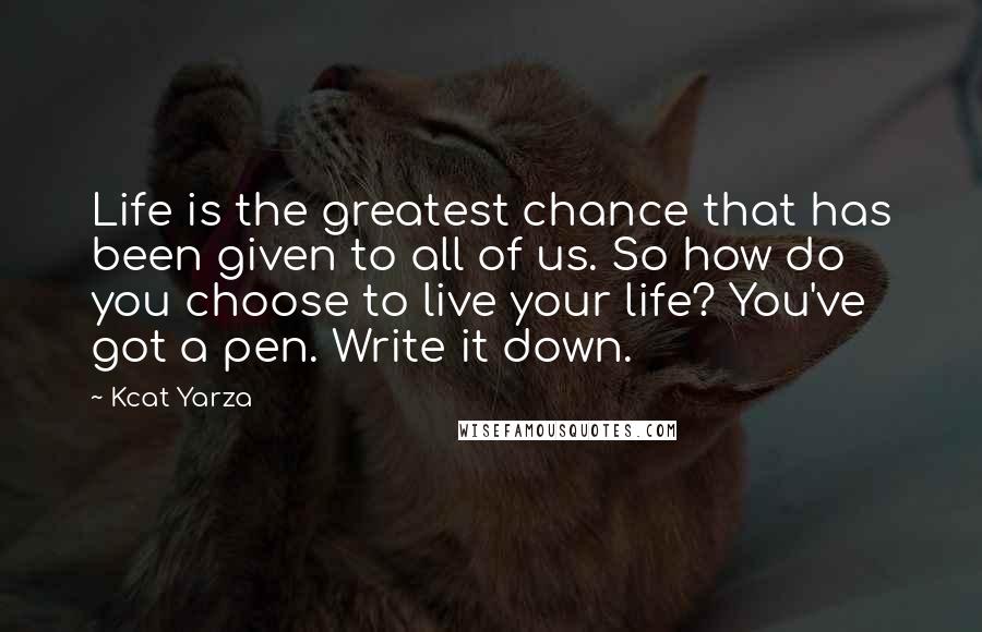 Kcat Yarza Quotes: Life is the greatest chance that has been given to all of us. So how do you choose to live your life? You've got a pen. Write it down.