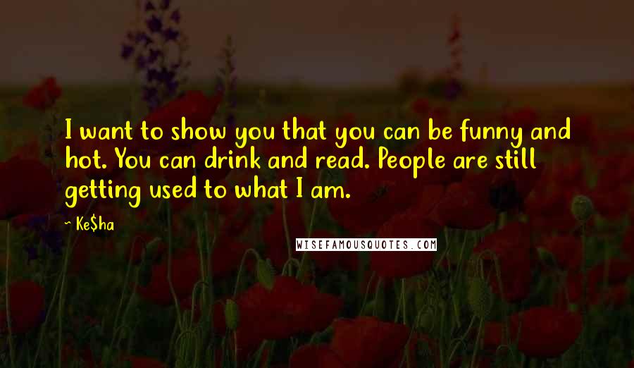 Ke$ha Quotes: I want to show you that you can be funny and hot. You can drink and read. People are still getting used to what I am.