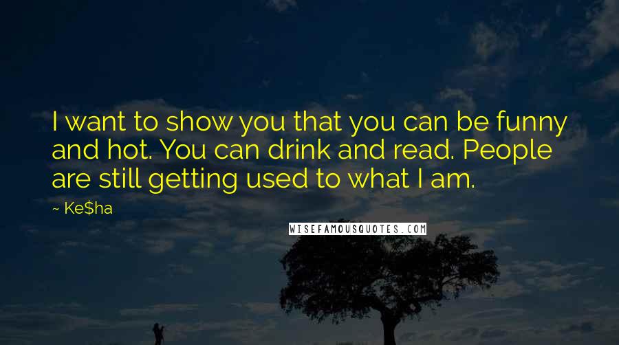 Ke$ha Quotes: I want to show you that you can be funny and hot. You can drink and read. People are still getting used to what I am.