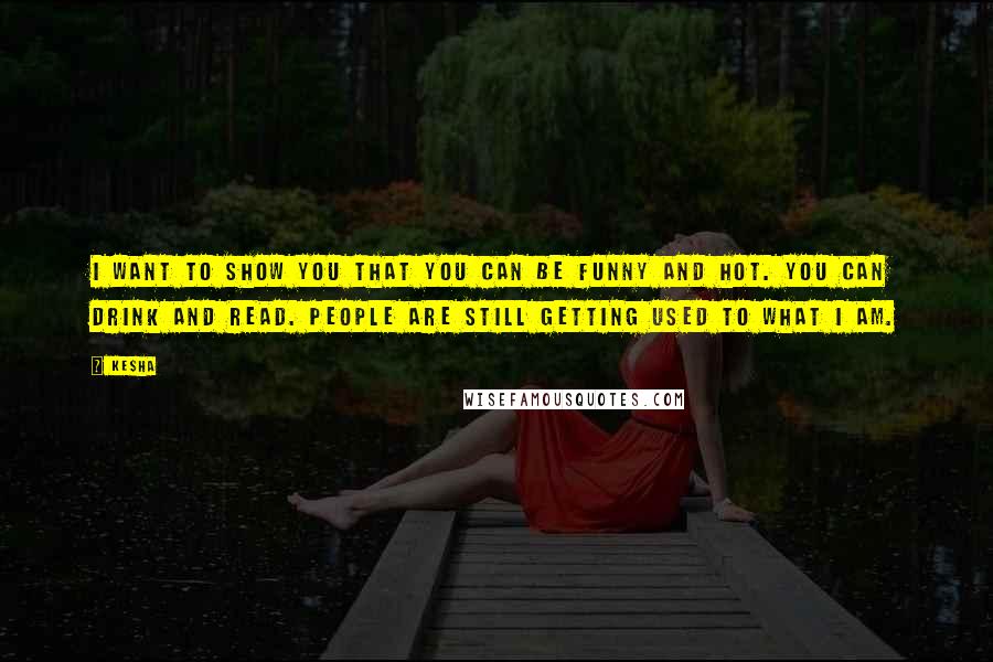 Ke$ha Quotes: I want to show you that you can be funny and hot. You can drink and read. People are still getting used to what I am.