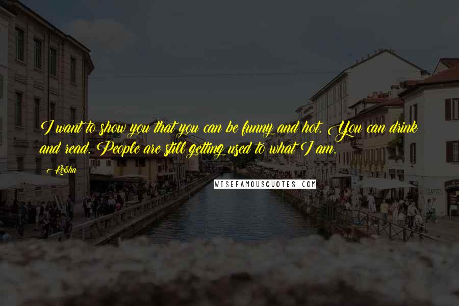 Ke$ha Quotes: I want to show you that you can be funny and hot. You can drink and read. People are still getting used to what I am.