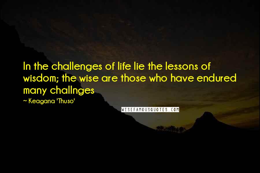 Keagana 'Thuso' Quotes: In the challenges of life lie the lessons of wisdom; the wise are those who have endured many challnges