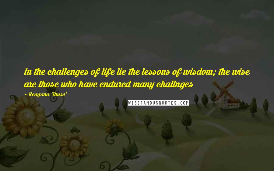 Keagana 'Thuso' Quotes: In the challenges of life lie the lessons of wisdom; the wise are those who have endured many challnges