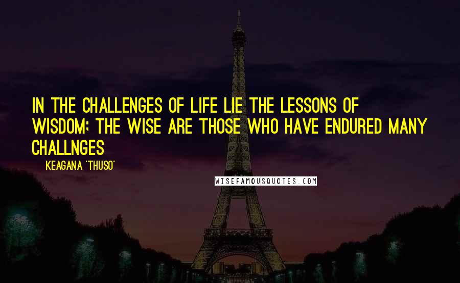 Keagana 'Thuso' Quotes: In the challenges of life lie the lessons of wisdom; the wise are those who have endured many challnges