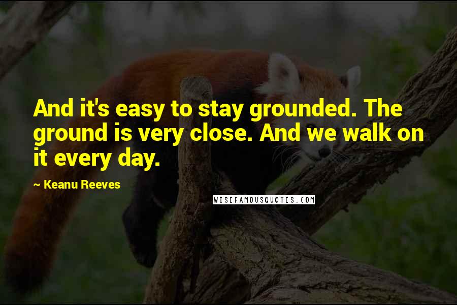 Keanu Reeves Quotes: And it's easy to stay grounded. The ground is very close. And we walk on it every day.