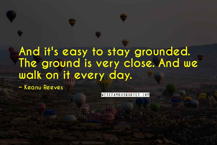 Keanu Reeves Quotes: And it's easy to stay grounded. The ground is very close. And we walk on it every day.