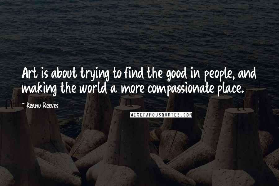 Keanu Reeves Quotes: Art is about trying to find the good in people, and making the world a more compassionate place.