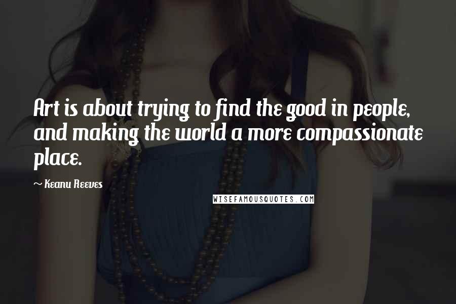 Keanu Reeves Quotes: Art is about trying to find the good in people, and making the world a more compassionate place.