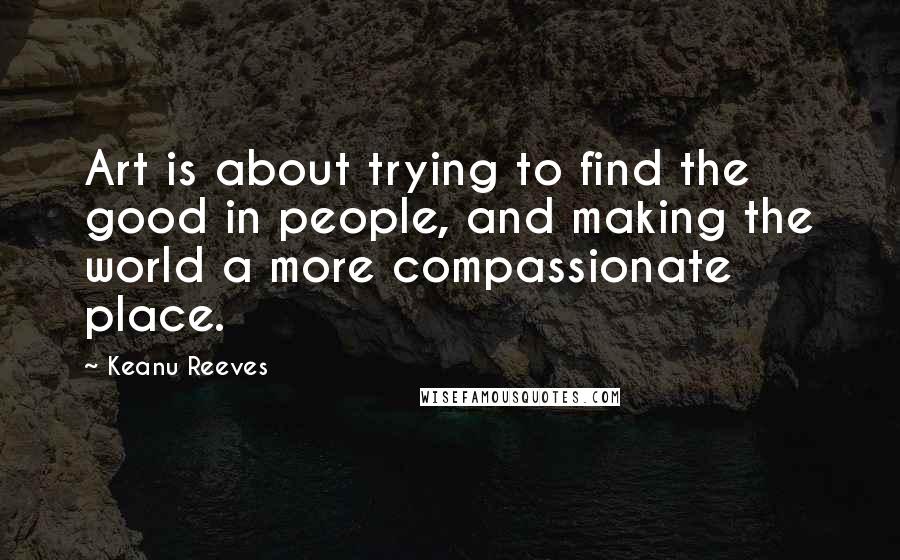 Keanu Reeves Quotes: Art is about trying to find the good in people, and making the world a more compassionate place.