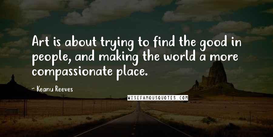 Keanu Reeves Quotes: Art is about trying to find the good in people, and making the world a more compassionate place.