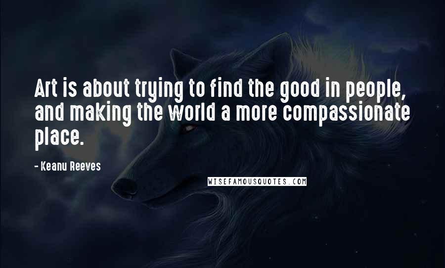 Keanu Reeves Quotes: Art is about trying to find the good in people, and making the world a more compassionate place.