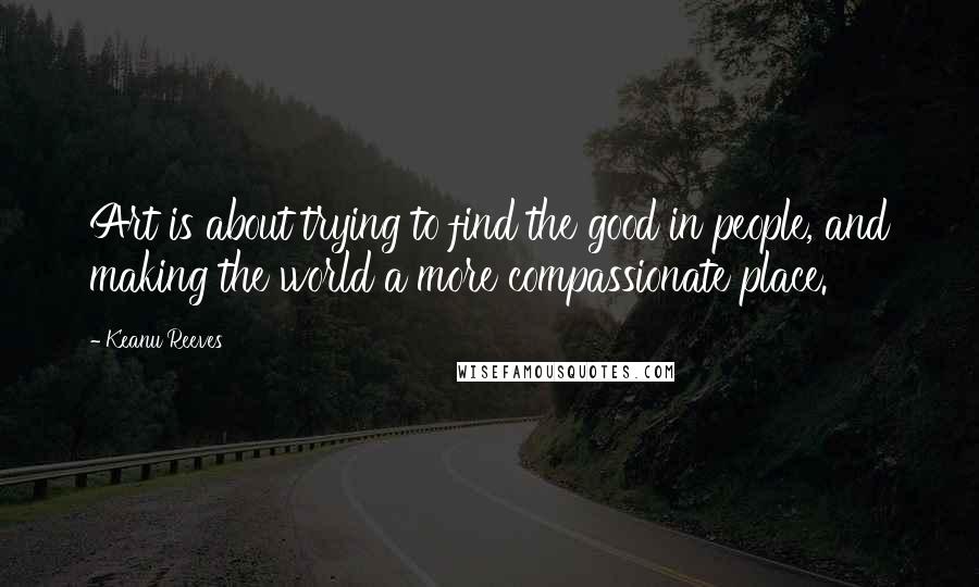 Keanu Reeves Quotes: Art is about trying to find the good in people, and making the world a more compassionate place.