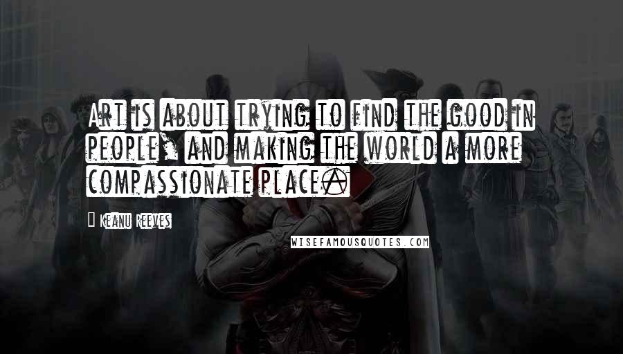 Keanu Reeves Quotes: Art is about trying to find the good in people, and making the world a more compassionate place.