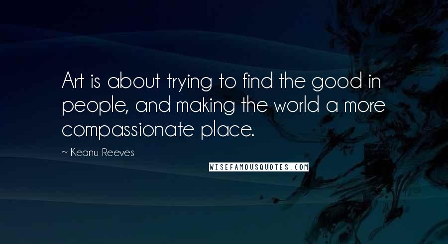 Keanu Reeves Quotes: Art is about trying to find the good in people, and making the world a more compassionate place.