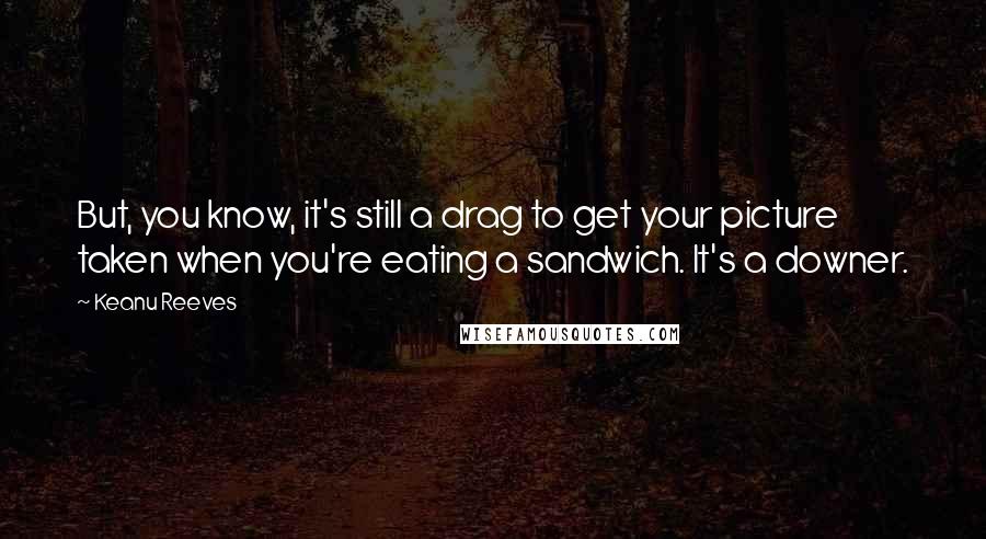 Keanu Reeves Quotes: But, you know, it's still a drag to get your picture taken when you're eating a sandwich. It's a downer.