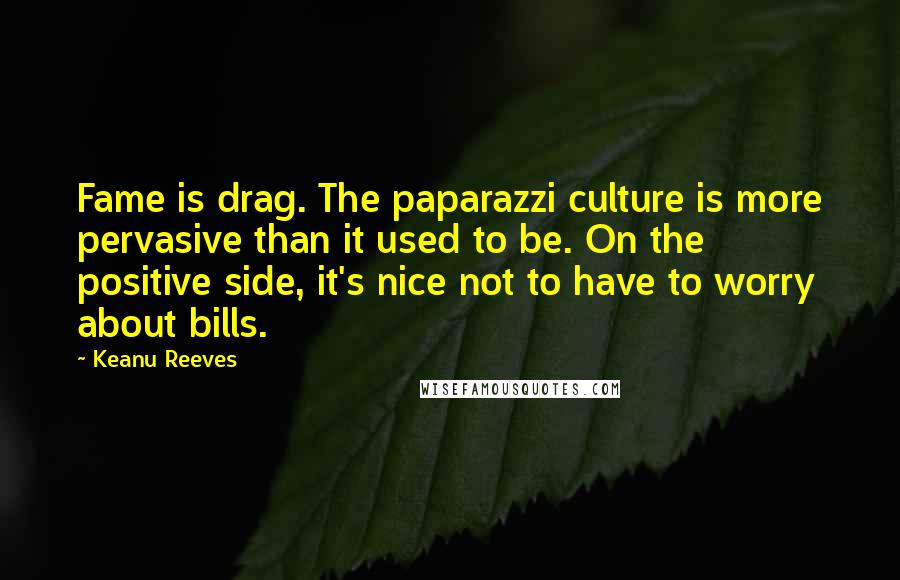 Keanu Reeves Quotes: Fame is drag. The paparazzi culture is more pervasive than it used to be. On the positive side, it's nice not to have to worry about bills.